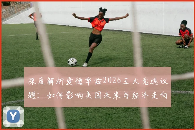 深度解析爱德华兹2026五大竞选议题:如何影响美国未来与经济走向