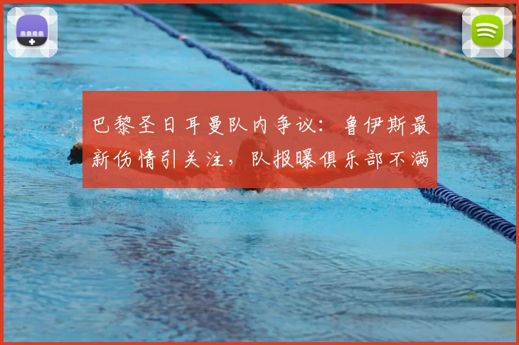 巴黎圣日耳曼队内争议:鲁伊斯最新伤情引关注,队报曝俱乐部不满,球员内部却称无碍
