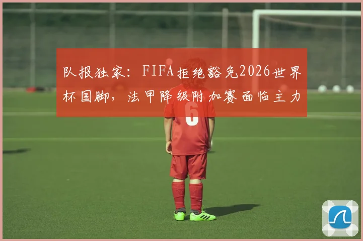 队报独家:FIFA拒绝豁免2026世界杯国脚,法甲降级附加赛面临主力真空危机