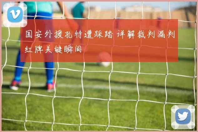 国安外援孔特遭踩踏 详解裁判漏判红牌关键瞬间