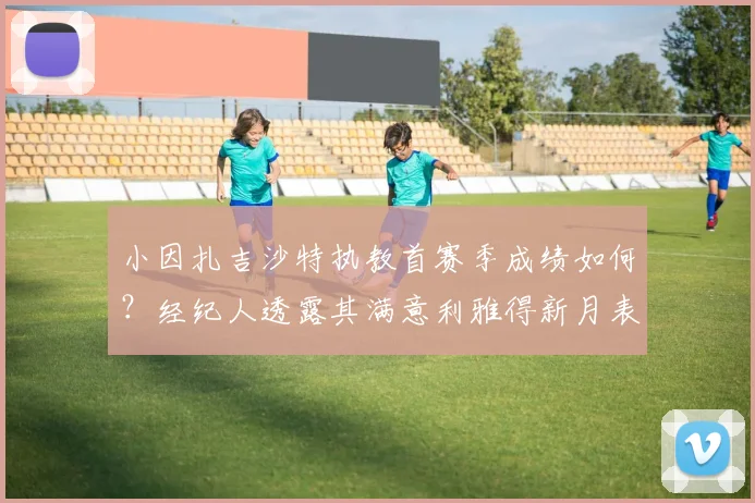 小因扎吉沙特执教首赛季成绩如何?经纪人透露其满意利雅得新月表现