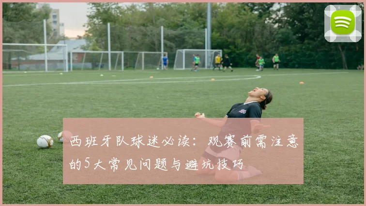西班牙队球迷必读：观赛前需注意的5大常见问题与避坑技巧