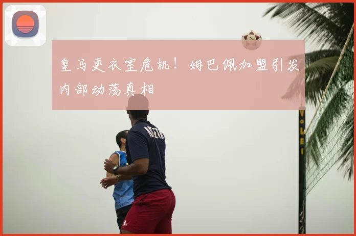 皇马更衣室危机！姆巴佩加盟引发内部动荡真相