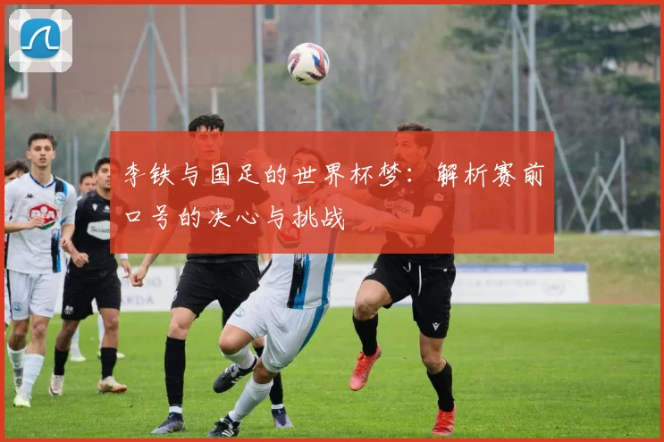 李铁与国足的世界杯梦:解析赛前口号的决心与挑战