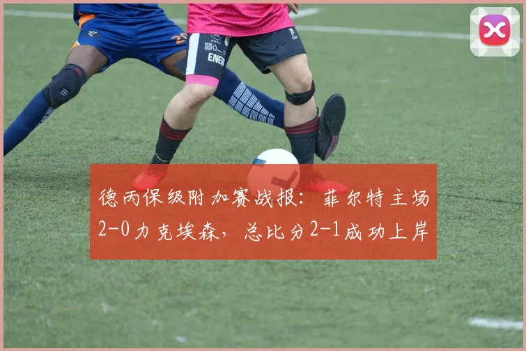 德丙保级附加赛战报：菲尔特主场2-0力克埃森，总比分2-1成功上岸