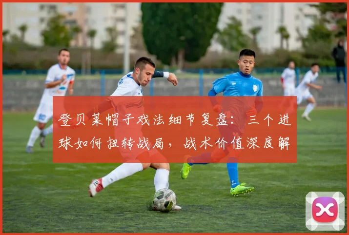 登贝莱帽子戏法细节复盘:三个进球如何扭转战局,战术价值深度解读